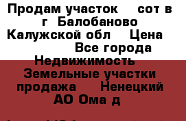 Продам участок 12 сот в г. Балобаново Калужской обл. › Цена ­ 850 000 - Все города Недвижимость » Земельные участки продажа   . Ненецкий АО,Ома д.